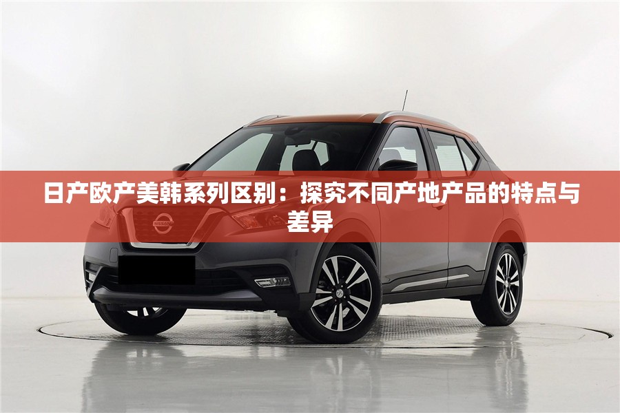 日產(chǎn)歐產(chǎn)美韓系列區(qū)別：探究不同產(chǎn)地產(chǎn)品的特點與差異