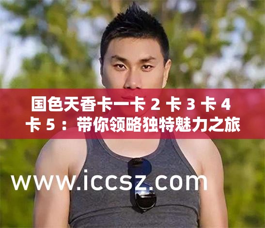 國(guó)色天香卡一卡 2 卡 3 卡 4 卡 5 ：帶你領(lǐng)略獨(dú)特魅力之旅