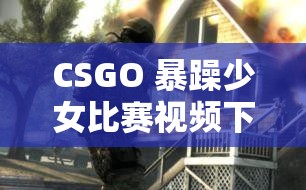 CSGO 暴躁少女比賽視頻下載：精彩對決不容錯過