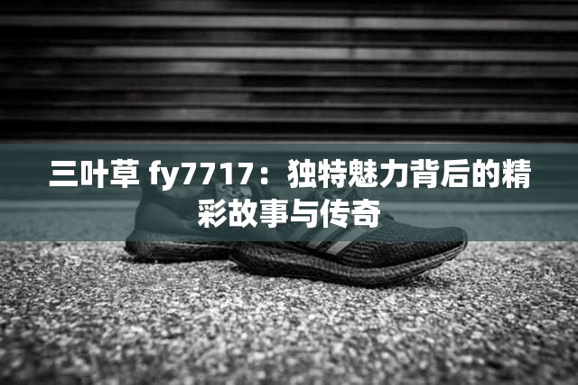 三葉草 fy7717：獨(dú)特魅力背后的精彩故事與傳奇