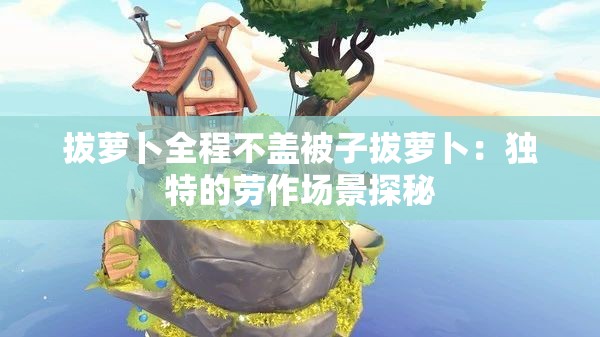 拔蘿卜全程不蓋被子拔蘿卜：獨特的勞作場景探秘