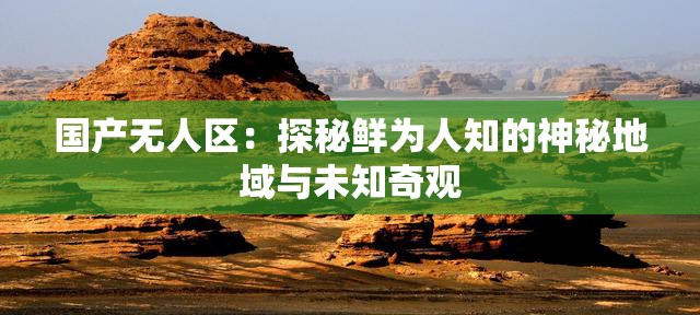 國產(chǎn)無人區(qū)：探秘鮮為人知的神秘地域與未知奇觀
