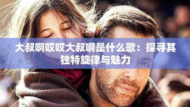 大叔啊哎哎大叔啊是什么歌：探尋其獨特旋律與魅力