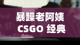 暴躁老阿姨 CSGO 經(jīng)典片段：令人熱血沸騰的精彩瞬間