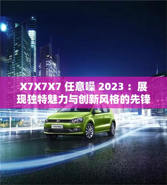 X7X7X7 任意噪 2023 ：展現(xiàn)獨特魅力與創(chuàng)新風格的先鋒之作