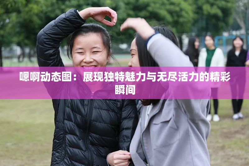 嗯啊動態(tài)圖：展現(xiàn)獨特魅力與無盡活力的精彩瞬間