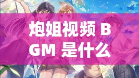 炮姐視頻 BGM 是什么意思：深入探究背后的音樂魅力