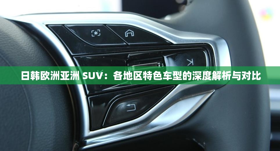 日韓歐洲亞洲 SUV：各地區(qū)特色車型的深度解析與對比