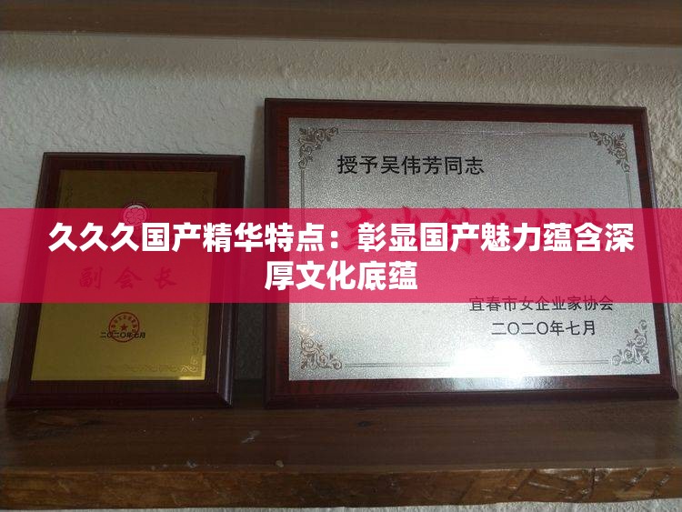 久久久國(guó)產(chǎn)精華特點(diǎn)：彰顯國(guó)產(chǎn)魅力蘊(yùn)含深厚文化底蘊(yùn)