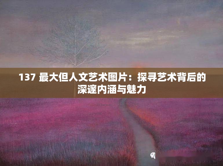 137 最大但人文藝術(shù)圖片：探尋藝術(shù)背后的深邃內(nèi)涵與魅力