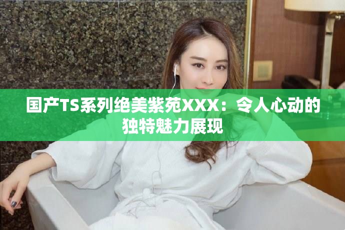 國產(chǎn)TS系列絕美紫苑XXX：令人心動的獨特魅力展現(xiàn)
