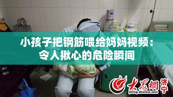 小孩子把鋼筋喂給媽媽視頻：令人揪心的危險瞬間