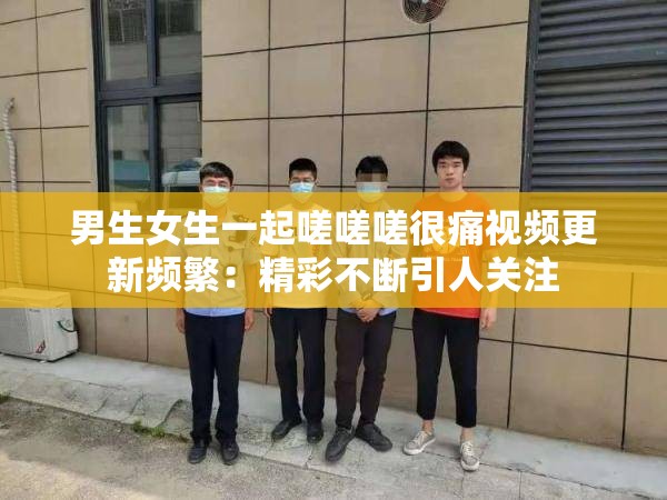 男生女生一起嗟嗟嗟很痛視頻更新頻繁：精彩不斷引人關(guān)注