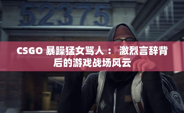 CSGO 暴躁猛女罵人 ： 激烈言辭背后的游戲戰(zhàn)場風(fēng)云