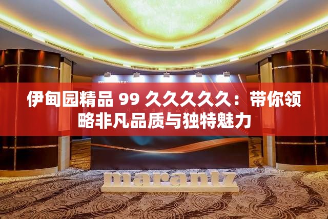 伊甸園精品 99 久久久久久：帶你領(lǐng)略非凡品質(zhì)與獨(dú)特魅力