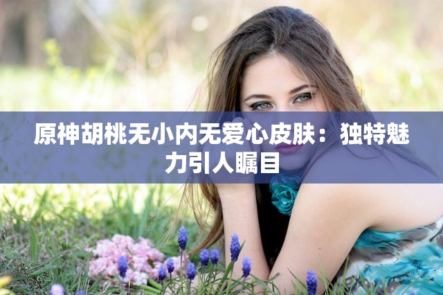 原神胡桃無小內(nèi)無愛心皮膚：獨(dú)特魅力引人矚目