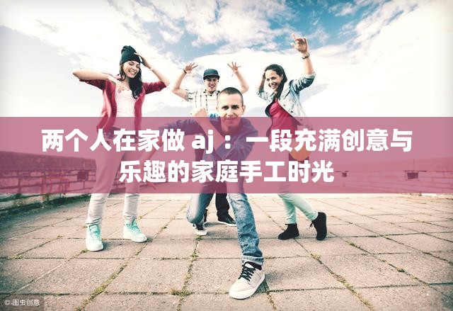 兩個人在家做 aj ：一段充滿創(chuàng)意與樂趣的家庭手工時光