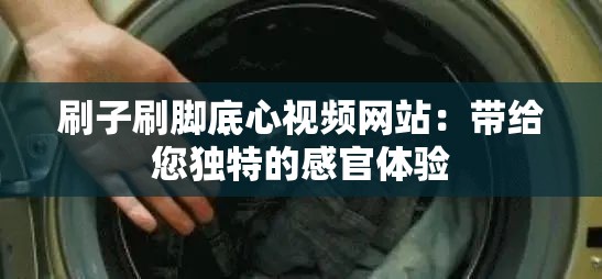 刷子刷腳底心視頻網(wǎng)站：帶給您獨(dú)特的感官體驗(yàn)