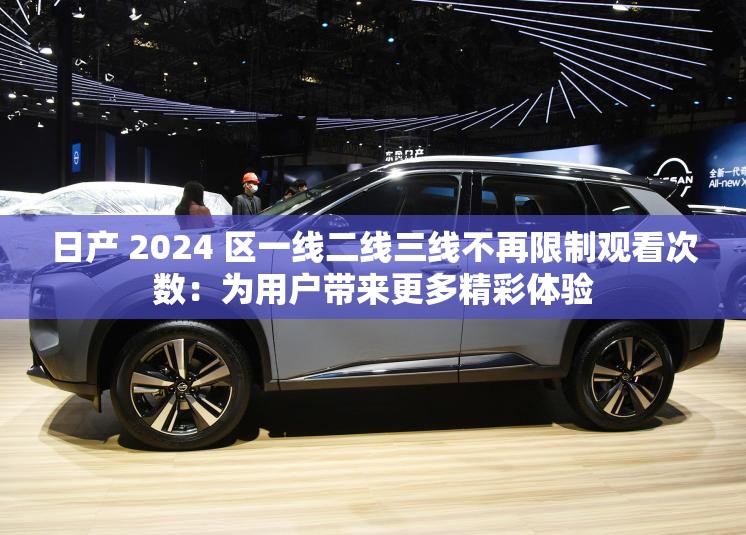 日產(chǎn) 2024 區(qū)一線二線三線不再限制觀看次數(shù)：為用戶帶來更多精彩體驗(yàn)