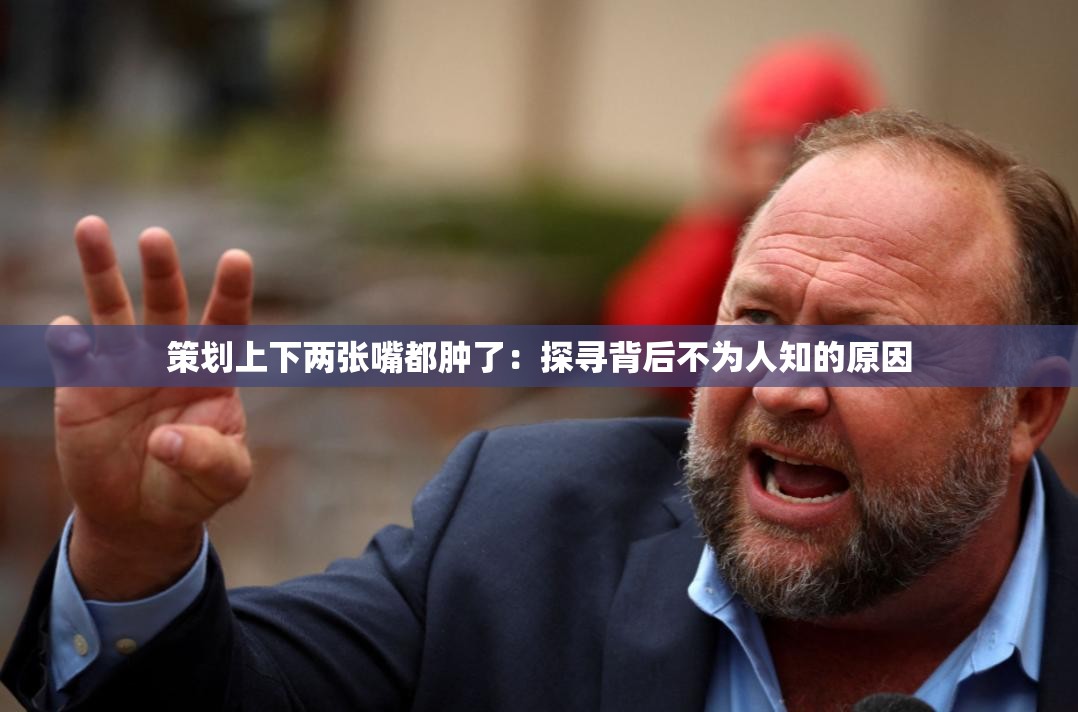 策劃上下兩張嘴都腫了：探尋背后不為人知的原因