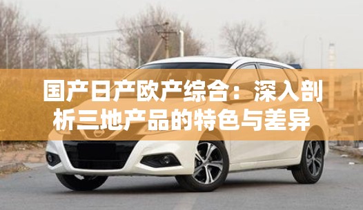 國產日產歐產綜合：深入剖析三地產品的特色與差異