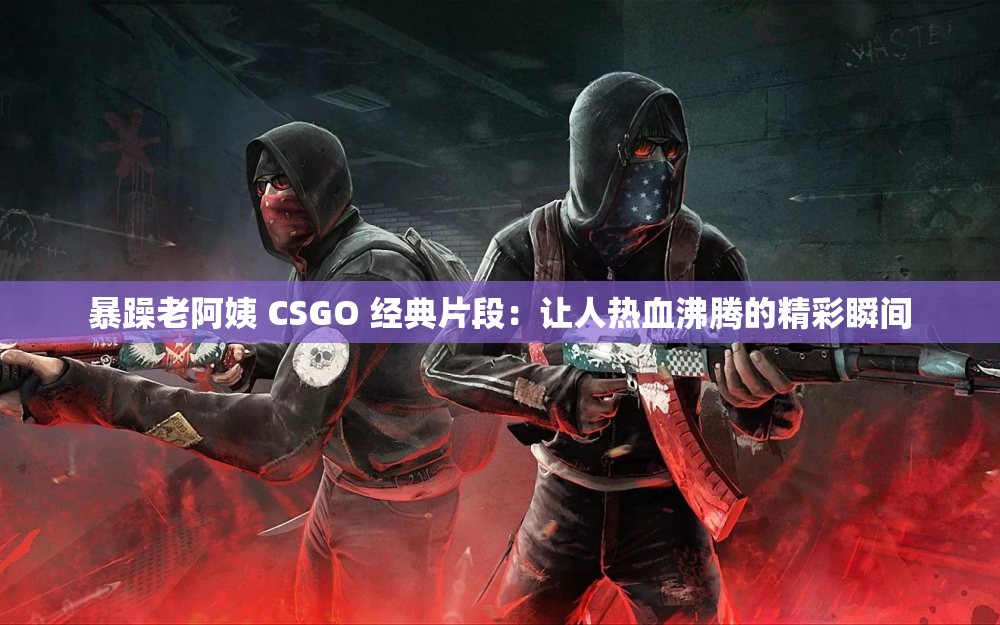 暴躁老阿姨 CSGO 經(jīng)典片段：讓人熱血沸騰的精彩瞬間