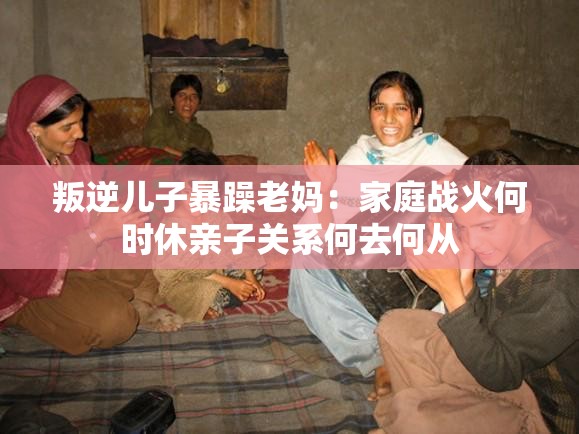 叛逆兒子暴躁老媽：家庭戰(zhàn)火何時(shí)休親子關(guān)系何去何從