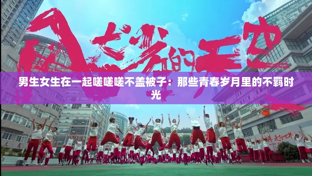 男生女生在一起嗟嗟嗟不蓋被子：那些青春歲月里的不羈時光