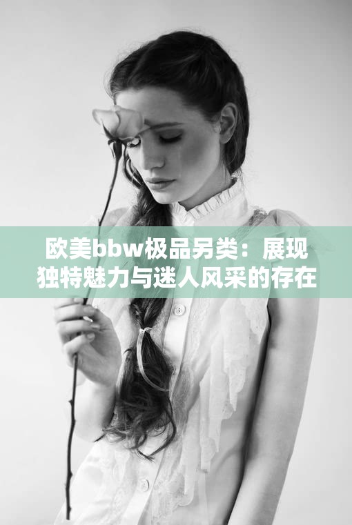 歐美bbw極品另類：展現(xiàn)獨(dú)特魅力與迷人風(fēng)采的存在