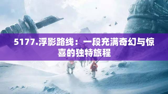 5177.浮影路線：一段充滿奇幻與驚喜的獨(dú)特旅程