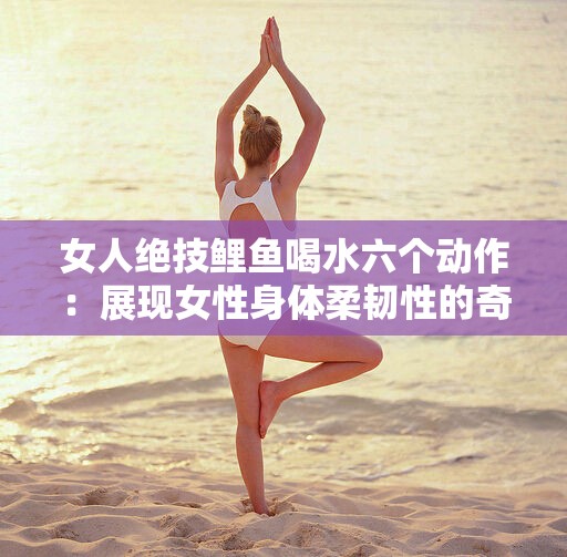 女人絕技鯉魚喝水六個(gè)動作：展現(xiàn)女性身體柔韌性的奇妙之術(shù)