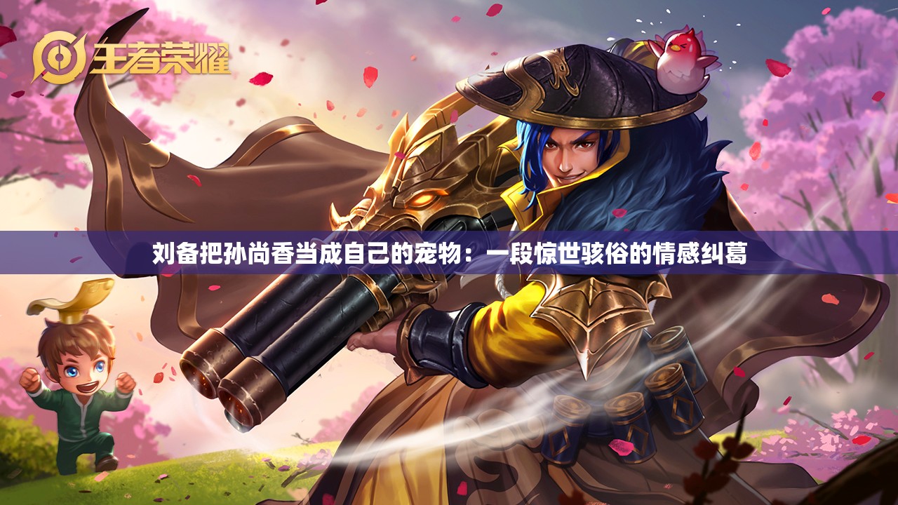 劉備把孫尚香當(dāng)成自己的寵物：一段驚世駭俗的情感糾葛