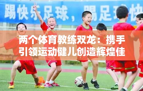 兩個(gè)體育教練雙龍：攜手引領(lǐng)運(yùn)動健兒創(chuàng)造輝煌佳績