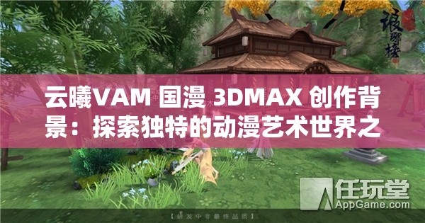 云曦VAM 國漫 3DMAX 創(chuàng)作背景：探索獨(dú)特的動漫藝術(shù)世界之旅