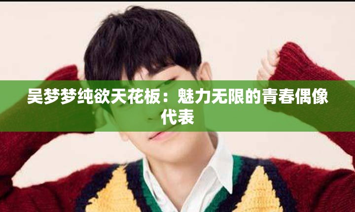 吳夢夢純欲天花板：魅力無限的青春偶像代表