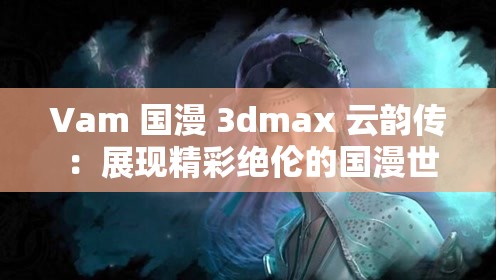 Vam 國漫 3dmax 云韻傳 ：展現(xiàn)精彩絕倫的國漫世界