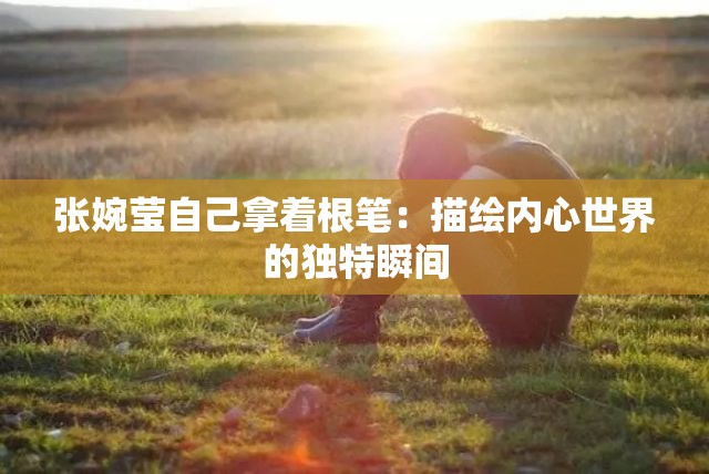 張婉瑩自己拿著根筆：描繪內(nèi)心世界的獨(dú)特瞬間