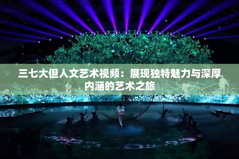 三七大但人文藝術(shù)視頻：展現(xiàn)獨特魅力與深厚內(nèi)涵的藝術(shù)之旅