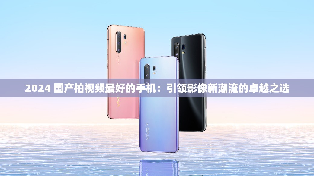 2024 國產(chǎn)拍視頻最好的手機(jī)：引領(lǐng)影像新潮流的卓越之選