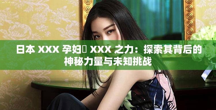 日本 XXX 孕婦乂 XXX 之力：探索其背后的神秘力量與未知挑戰(zhàn)