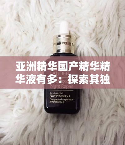 亞洲精華國產(chǎn)精華精華液有多：探索其獨特魅力與功效奧秘