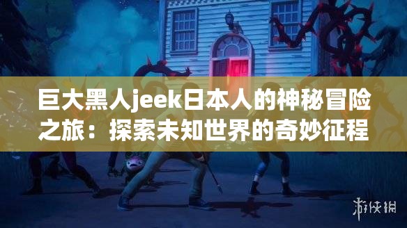巨大黑人jeek日本人的神秘冒險之旅：探索未知世界的奇妙征程