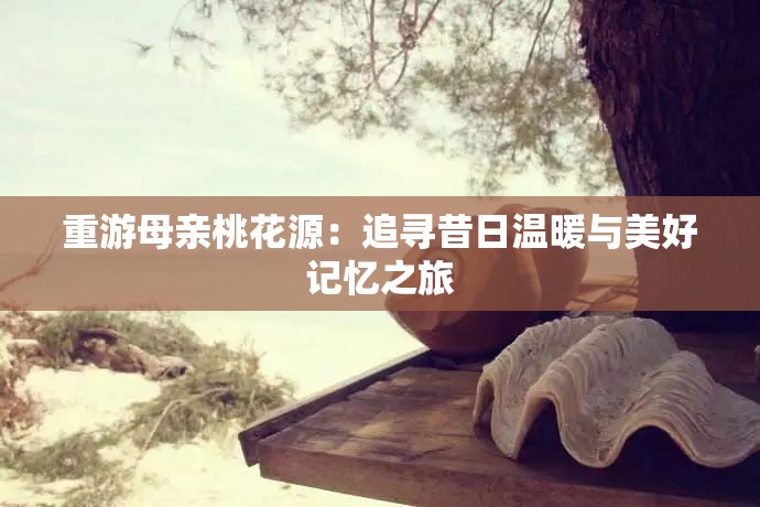 重游母親桃花源：追尋昔日溫暖與美好記憶之旅