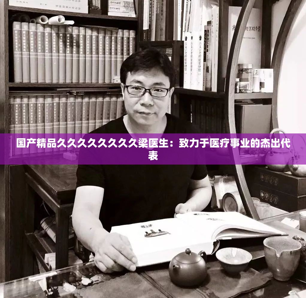 國產(chǎn)精品久久久久久久久久梁醫(yī)生：致力于醫(yī)療事業(yè)的杰出代表