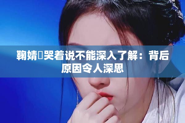 鞠婧祎哭著說(shuō)不能深入了解：背后原因令人深思