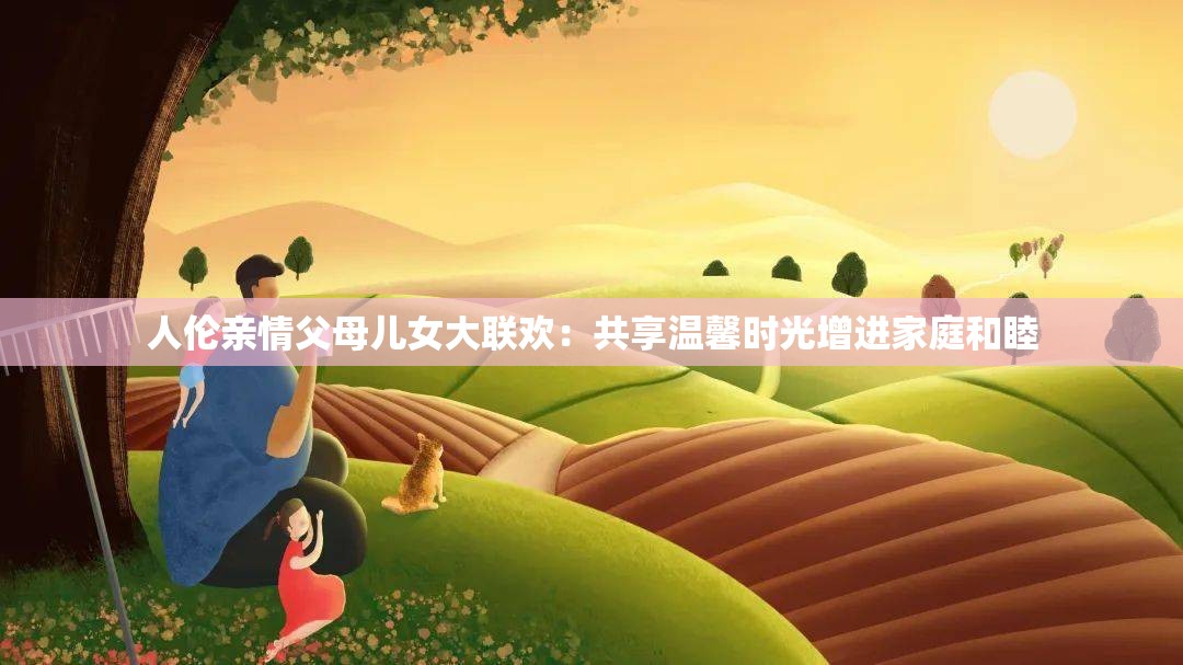 人倫親情父母兒女大聯(lián)歡：共享溫馨時光增進(jìn)家庭和睦