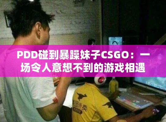 PDD碰到暴躁妹子CSGO：一場令人意想不到的游戲相遇
