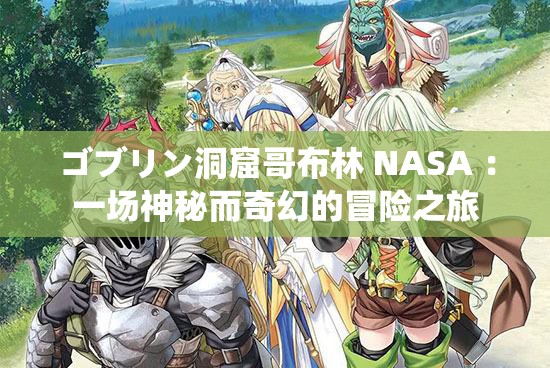 ゴブリン洞窟哥布林 NASA ：一場(chǎng)神秘而奇幻的冒險(xiǎn)之旅