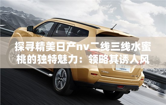 探尋精美日產(chǎn)nv二線三線水蜜桃的獨(dú)特魅力：領(lǐng)略其誘人風(fēng)情