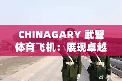 CHINAGARY 武警體育飛機(jī)：展現(xiàn)卓越性能與非凡魅力的空中利器